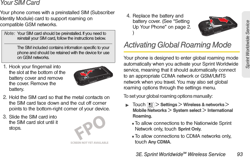 3E. Sprint WorldwideSM Wireless Service 93Sprint Worldwide ServiceYour SIM CardYour phone comes with a preinstalled SIM (Subscriber Identity Module) card to support roaming on compatible GSM networks. 1.Hook your fingernail into the slot at the bottom of the battery cover and remove the cover. Remove the battery.2.Hold the SIM card so that the metal contacts on the SIM card face down and the cut off corner points to the bottom-right corner of your device.3.Slide the SIM card into the SIM card slot until it stops.4.Replace the battery and battery cover. (See “Setting Up Your Phone” on page 2. )Activating Global Roaming ModeYour phone is designed to enter global roaming mode automatically when you activate your Sprint Worldwide service, meaning that it should automatically connect to an appropriate CDMA network or GSM/UMTS network when you travel. You may also set global roaming options through the settings menu.To set your global roaming options manually:ᮣTouch  &gt;Settings &gt; Wireless &amp; networks &gt; Mobile Networks &gt; System select &gt;International Roaming.ⅢTo allow connections to the Nationwide Sprint Network only, touch Sprint Only.ⅢTo allow connections to CDMA networks only, touch Any CDMA.Note:Your SIM card should be preinstalled. If you need to reinstall your SIM card, follow the instructions below. The SIM included contains infomation specific to your phone and should be retained with the device for use on GSM networks.SCREEN NOT YET AVAILABLE