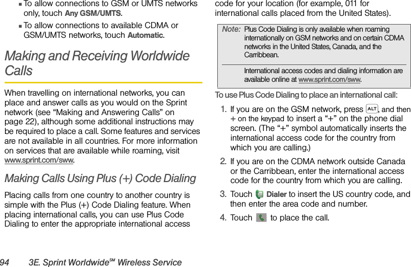 94 3E. Sprint WorldwideSM Wireless ServiceⅢTo allow connections to GSM or UMTS networks only, touch Any GSM/UMTS.ⅢTo allow connections to available CDMA or GSM/UMTS networks, touch Automatic.Making and Receiving Worldwide CallsWhen travelling on international networks, you can place and answer calls as you would on the Sprint network (see “Making and Answering Calls” on page 22), although some additional instructions may be required to place a call. Some features and services are not available in all countries. For more information on services that are available while roaming, visit www.sprint.com/sww.Making Calls Using Plus (+) Code DialingPlacing calls from one country to another country is simple with the Plus (+) Code Dialing feature. When placing international calls, you can use Plus Code Dialing to enter the appropriate international access code for your location (for example, 011 for international calls placed from the United States).To use Plus Code Dialing to place an international call: 1.If you are on the GSM network, press , and then + on the keypad to insert a “+” on the phone dial screen. (The “+” symbol automatically inserts the international access code for the country from which you are calling.)2.If you are on the CDMA network outside Canada or the Carribbean, enter the international access code for the country from which you are calling.3.Touch Dialer to insert the US country code, and then enter the area code and number.4.Touch   to place the call.Note:Plus Code Dialing is only available when roaming internationally on GSM networks and on certain CDMA networks in the United States, Canada, and the Carribbean. International access codes and dialing information are available online at www.sprint.com/sww.