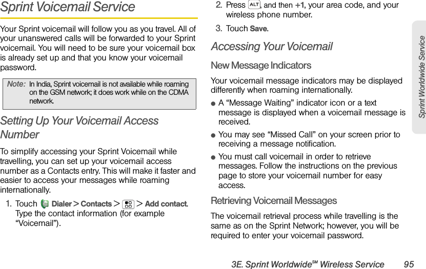 3E. Sprint WorldwideSM Wireless Service 95Sprint Worldwide ServiceSprint Voicemail ServiceYour Sprint voicemail will follow you as you travel. All of your unanswered calls will be forwarded to your Sprint voicemail. You will need to be sure your voicemail box is already set up and that you know your voicemail password.Setting Up Your Voicemail Access NumberTo simplify accessing your Sprint Voicemail while travelling, you can set up your voicemail access number as a Contacts entry. This will make it faster and easier to access your messages while roaming internationally.1.TouchDialer &gt; Contacts &gt; &gt;Add contact. Type the contact information (for example “Voicemail”).2.Press , and then +1, your area code, and your wireless phone number. 3.Touch Save.Accessing Your VoicemailNew Message IndicatorsYour voicemail message indicators may be displayed differently when roaming internationally.ⅷA “Message Waiting” indicator icon or a text message is displayed when a voicemail message is received. ⅷYou may see “Missed Call” on your screen prior to receiving a message notification.ⅷYou must call voicemail in order to retrieve messages. Follow the instructions on the previous page to store your voicemail number for easy access.Retrieving Voicemail MessagesThe voicemail retrieval process while travelling is the same as on the Sprint Network; however, you will be required to enter your voicemail password.Note:In India, Sprint voicemail is not available while roaming on the GSM network; it does work while on the CDMA network.