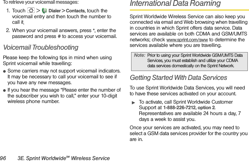 96 3E. Sprint WorldwideSM Wireless ServiceTo retrieve your voicemail messages: 1.Touch  &gt; Dialer &gt; Contacts, touch the voicemail entry and then touch the number to call it.2.When your voicemail answers, press *, enter the password and press # to access your voicemail.Voicemail TroubleshootingPlease keep the following tips in mind when using Sprint voicemail while travelling:ⅷSome carriers may not support voicemail indicators. It may be necessary to call your voicemail to see if you have any new messages.ⅷIf you hear the message “Please enter the number of the subscriber you wish to call,” enter your 10-digit wireless phone number. International Data RoamingSprint Worldwide Wireless Service can also keep you connected via email and Web browsing when travelling in countries in which Sprint offers data service. Data services are available on both CDMA and GSM/UMTS networks; check www.sprint.com/sww to determine the services available where you are travelling.Getting Started With Data ServicesTo use Sprint Worldwide Data Services, you will need to have these services activated on your account.ᮣTo activate, call Sprint Worldwide Customer Support at 1-888-226-7212, option 2. Representatives are available 24 hours a day, 7 days a week to assist you.Once your services are activated, you may need to select a GSM data services provider for the country you are in.Note:Prior to using your Sprint Worldwide GSM/UMTS Data Services, you must establish and utilize your CDMA data services domestically on the Sprint Network.