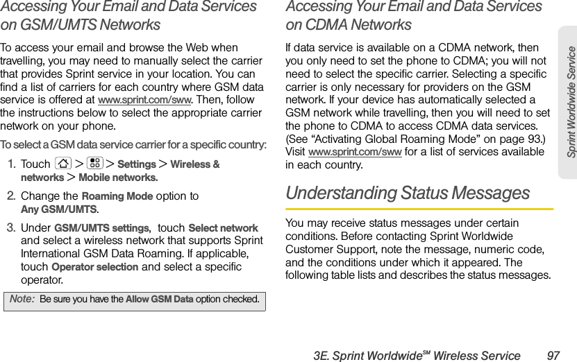 3E. Sprint WorldwideSM Wireless Service 97Sprint Worldwide ServiceAccessing Your Email and Data Services on GSM/UMTS NetworksTo access your email and browse the Web when travelling, you may need to manually select the carrier that provides Sprint service in your location. You can find a list of carriers for each country where GSM data service is offered at www.sprint.com/sww. Then, follow the instructions below to select the appropriate carrier network on your phone.To select a GSM data service carrier for a specific country: 1.Touch  &gt;  &gt; Settings &gt; Wireless &amp; networks &gt; Mobile networks.2.Change the Roaming Mode option to Any GSM/UMTS. 3.Under GSM/UMTS settings,  touch Select network and select a wireless network that supports Sprint International GSM Data Roaming. If applicable, touch Operator selection and select a specific operator.Accessing Your Email and Data Services on CDMA NetworksIf data service is available on a CDMA network, then you only need to set the phone to CDMA; you will not need to select the specific carrier. Selecting a specific carrier is only necessary for providers on the GSM network. If your device has automatically selected a GSM network while travelling, then you will need to set the phone to CDMA to access CDMA data services. (See “Activating Global Roaming Mode” on page 93.) Visit www.sprint.com/sww for a list of services available in each country.Understanding Status MessagesYou may receive status messages under certain conditions. Before contacting Sprint Worldwide Customer Support, note the message, numeric code, and the conditions under which it appeared. The following table lists and describes the status messages. Note:Be sure you have the Allow GSM Data option checked.