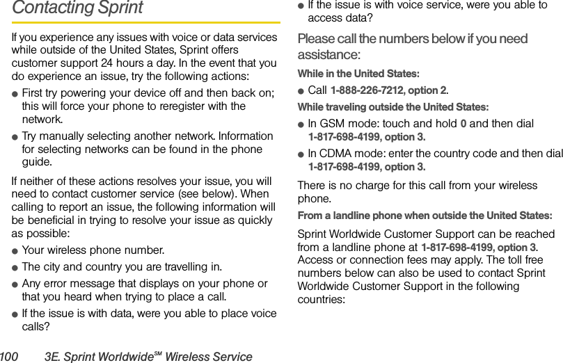 100 3E. Sprint WorldwideSM Wireless ServiceContacting SprintIf you experience any issues with voice or data services while outside of the United States, Sprint offers customer support 24 hours a day. In the event that you do experience an issue, try the following actions:ⅷFirst try powering your device off and then back on; this will force your phone to reregister with the network.ⅷTry manually selecting another network. Information for selecting networks can be found in the phone guide.If neither of these actions resolves your issue, you will need to contact customer service (see below). When calling to report an issue, the following information will be beneficial in trying to resolve your issue as quickly as possible: ⅷYour wireless phone number.ⅷThe city and country you are travelling in.ⅷAny error message that displays on your phone or that you heard when trying to place a call. ⅷIf the issue is with data, were you able to place voice calls?ⅷIf the issue is with voice service, were you able to access data?Please call the numbers below if you need assistance: While in the United States:ⅷCall 1-888-226-7212, option 2.While traveling outside the United States:ⅷIn GSM mode: touch and hold 0 and then dial 1-817-698-4199, option 3.ⅷIn CDMA mode: enter the country code and then dial 1-817-698-4199, option 3.There is no charge for this call from your wireless phone.From a landline phone when outside the United States:Sprint Worldwide Customer Support can be reached from a landline phone at 1-817-698-4199, option 3. Access or connection fees may apply. The toll free numbers below can also be used to contact Sprint Worldwide Customer Support in the following countries: