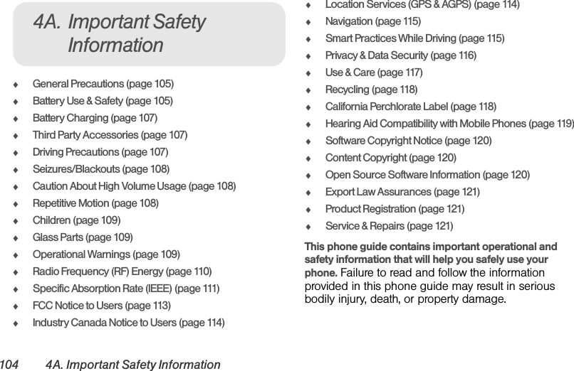 104 4A. Important Safety InformationࡗGeneral Precautions (page 105)ࡗBattery Use &amp; Safety (page 105)ࡗBattery Charging (page 107)ࡗThird Party Accessories (page 107)ࡗDriving Precautions (page 107)ࡗSeizures/Blackouts (page 108)ࡗCaution About High Volume Usage (page 108)ࡗRepetitive Motion (page 108)ࡗChildren (page 109)ࡗGlass Parts (page 109)ࡗOperational Warnings (page 109)ࡗRadio Frequency (RF) Energy (page 110)ࡗSpecific Absorption Rate (IEEE) (page 111)ࡗFCC Notice to Users (page 113)ࡗIndustry Canada Notice to Users (page 114)ࡗLocation Services (GPS &amp; AGPS) (page 114)ࡗNavigation (page 115)ࡗSmart Practices While Driving (page 115)ࡗPrivacy &amp; Data Security (page 116)ࡗUse &amp; Care (page 117)ࡗRecycling (page 118)ࡗCalifornia Perchlorate Label (page 118)ࡗHearing Aid Compatibility with Mobile Phones (page 119)ࡗSoftware Copyright Notice (page 120)ࡗContent Copyright (page 120)ࡗOpen Source Software Information (page 120)ࡗExport Law Assurances (page 121)ࡗProduct Registration (page 121)ࡗService &amp; Repairs (page 121)This phone guide contains important operational and safety information that will help you safely use your phone. Failure to read and follow the information provided in this phone guide may result in serious bodily injury, death, or property damage.4A. Important Safety Information