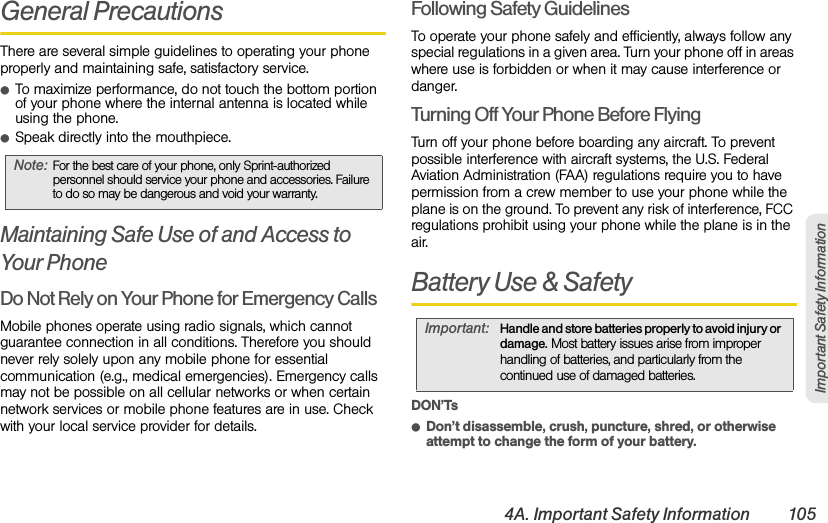 4A. Important Safety Information 105Important Safety InformationGeneral PrecautionsThere are several simple guidelines to operating your phone properly and maintaining safe, satisfactory service.ⅷTo maximize performance, do not touch the bottom portion of your phone where the internal antenna is located while using the phone.ⅷSpeak directly into the mouthpiece.Maintaining Safe Use of and Access to Your PhoneDo Not Rely on Your Phone for Emergency Calls Mobile phones operate using radio signals, which cannot guarantee connection in all conditions. Therefore you should never rely solely upon any mobile phone for essential communication (e.g., medical emergencies). Emergency calls may not be possible on all cellular networks or when certain network services or mobile phone features are in use. Check with your local service provider for details.Following Safety GuidelinesTo operate your phone safely and efficiently, always follow any special regulations in a given area. Turn your phone off in areas where use is forbidden or when it may cause interference or danger.Turning Off Your Phone Before FlyingTurn off your phone before boarding any aircraft. To prevent possible interference with aircraft systems, the U.S. Federal Aviation Administration (FAA) regulations require you to have permission from a crew member to use your phone while the plane is on the ground. To prevent any risk of interference, FCC regulations prohibit using your phone while the plane is in the air.Battery Use &amp; SafetyDON’TsⅷDon’t disassemble, crush, puncture, shred, or otherwise attempt to change the form of your battery.Note:For the best care of your phone, only Sprint-authorized personnel should service your phone and accessories. Failure to do so may be dangerous and void your warranty.Important:Handle and store batteries properly to avoid injury or damage. Most battery issues arise from improper handling of batteries, and particularly from the continued use of damaged batteries.