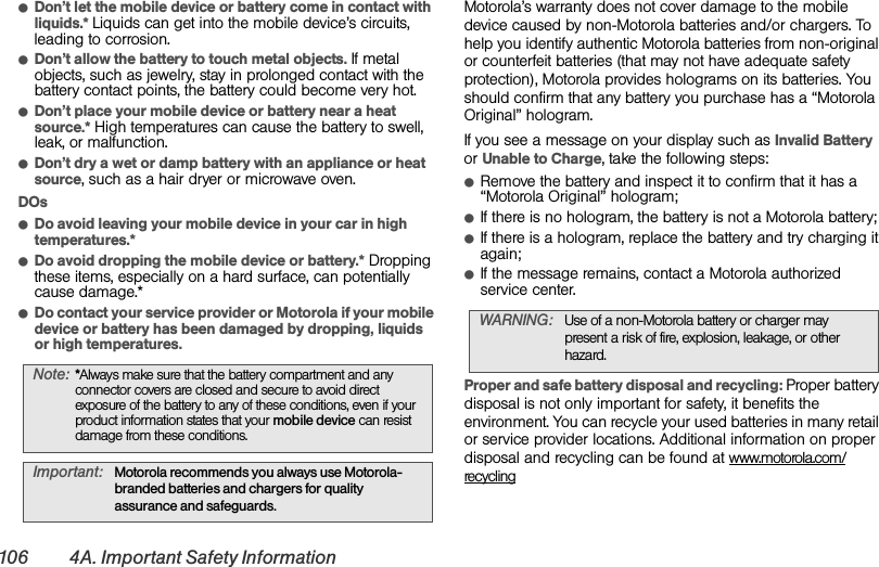 106 4A. Important Safety InformationⅷDon’t let the mobile device or battery come in contact with liquids.* Liquids can get into the mobile device’s circuits, leading to corrosion.ⅷDon’t allow the battery to touch metal objects. If metal objects, such as jewelry, stay in prolonged contact with the battery contact points, the battery could become very hot.ⅷDon’t place your mobile device or battery near a heat source.* High temperatures can cause the battery to swell, leak, or malfunction.ⅷDon’t dry a wet or damp battery with an appliance or heat source, such as a hair dryer or microwave oven.DOsⅷDo avoid leaving your mobile device in your car in high temperatures.*ⅷDo avoid dropping the mobile device or battery.* Dropping these items, especially on a hard surface, can potentially cause damage.*ⅷDo contact your service provider or Motorola if your mobile device or battery has been damaged by dropping, liquids or high temperatures.Motorola’s warranty does not cover damage to the mobile device caused by non-Motorola batteries and/or chargers. To help you identify authentic Motorola batteries from non-original or counterfeit batteries (that may not have adequate safety protection), Motorola provides holograms on its batteries. You should confirm that any battery you purchase has a “Motorola Original” hologram.If you see a message on your display such as Invalid Battery or Unable to Charge, take the following steps:ⅷRemove the battery and inspect it to confirm that it has a “Motorola Original” hologram;ⅷIf there is no hologram, the battery is not a Motorola battery;ⅷIf there is a hologram, replace the battery and try charging it again;ⅷIf the message remains, contact a Motorola authorized service center.Proper and safe battery disposal and recycling: Proper battery disposal is not only important for safety, it benefits the environment. You can recycle your used batteries in many retail or service provider locations. Additional information on proper disposal and recycling can be found at www.motorola.com/recyclingNote:*Always make sure that the battery compartment and any connector covers are closed and secure to avoid direct exposure of the battery to any of these conditions, even if your product information states that your mobile device can resist damage from these conditions.Important:Motorola recommends you always use Motorola-branded batteries and chargers for quality assurance and safeguards.WARNING: Use of a non-Motorola battery or charger may present a risk of fire, explosion, leakage, or other hazard.