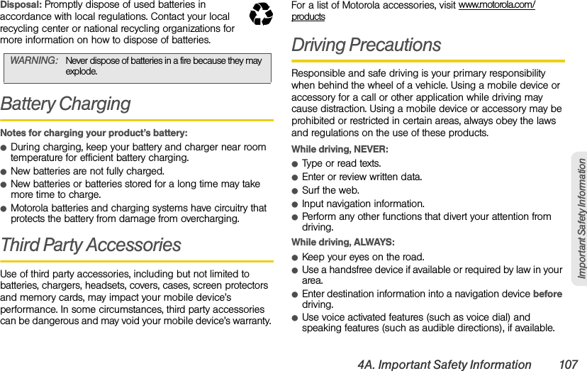 4A. Important Safety Information 107Important Safety InformationDisposal: Promptly dispose of used batteries in accordance with local regulations. Contact your local recycling center or national recycling organizations for more information on how to dispose of batteries.Battery ChargingNotes for charging your product’s battery:ⅷDuring charging, keep your battery and charger near room temperature for efficient battery charging.ⅷNew batteries are not fully charged.ⅷNew batteries or batteries stored for a long time may take more time to charge.ⅷMotorola batteries and charging systems have circuitry that protects the battery from damage from overcharging.Third Party AccessoriesUse of third party accessories, including but not limited to batteries, chargers, headsets, covers, cases, screen protectors and memory cards, may impact your mobile device’s performance. In some circumstances, third party accessories can be dangerous and may void your mobile device’s warranty. For a list of Motorola accessories, visit www.motorola.com/productsDriving PrecautionsResponsible and safe driving is your primary responsibility when behind the wheel of a vehicle. Using a mobile device or accessory for a call or other application while driving may cause distraction. Using a mobile device or accessory may be prohibited or restricted in certain areas, always obey the laws and regulations on the use of these products.While driving, NEVER:ⅷType or read texts.ⅷEnter or review written data.ⅷSurf the web.ⅷInput navigation information.ⅷPerform any other functions that divert your attention from driving.While driving, ALWAYS:ⅷKeep your eyes on the road.ⅷUse a handsfree device if available or required by law in your area.ⅷEnter destination information into a navigation device before driving.ⅷUse voice activated features (such as voice dial) and speaking features (such as audible directions), if available.WARNING: Never dispose of batteries in a fire because they may explode.032375o