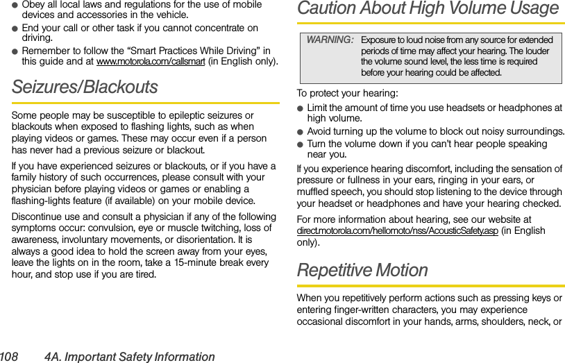 108 4A. Important Safety InformationⅷObey all local laws and regulations for the use of mobile devices and accessories in the vehicle.ⅷEnd your call or other task if you cannot concentrate on driving.ⅷRemember to follow the “Smart Practices While Driving” in this guide and at www.motorola.com/callsmart (in English only).Seizures/BlackoutsSome people may be susceptible to epileptic seizures or blackouts when exposed to flashing lights, such as when playing videos or games. These may occur even if a person has never had a previous seizure or blackout.If you have experienced seizures or blackouts, or if you have a family history of such occurrences, please consult with your physician before playing videos or games or enabling a flashing-lights feature (if available) on your mobile device.Discontinue use and consult a physician if any of the following symptoms occur: convulsion, eye or muscle twitching, loss of awareness, involuntary movements, or disorientation. It is always a good idea to hold the screen away from your eyes, leave the lights on in the room, take a 15-minute break every hour, and stop use if you are tired.Caution About High Volume UsageTo protect your hearing:ⅷLimit the amount of time you use headsets or headphones at high volume.ⅷAvoid turning up the volume to block out noisy surroundings.ⅷTurn the volume down if you can’t hear people speaking near you.If you experience hearing discomfort, including the sensation of pressure or fullness in your ears, ringing in your ears, or muffled speech, you should stop listening to the device through your headset or headphones and have your hearing checked.For more information about hearing, see our website at direct.motorola.com/hellomoto/nss/AcousticSafety.asp (in English only).Repetitive MotionWhen you repetitively perform actions such as pressing keys or entering finger-written characters, you may experience occasional discomfort in your hands, arms, shoulders, neck, or WARNING: Exposure to loud noise from any source for extended periods of time may affect your hearing. The louder the volume sound level, the less time is required before your hearing could be affected.