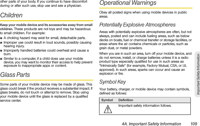 4A. Important Safety Information 109Important Safety Informationother parts of your body. If you continue to have discomfort during or after such use, stop use and see a physician.ChildrenKeep your mobile device and its accessories away from small children. These products are not toys and may be hazardous to small children. For example:ⅷA choking hazard may exist for small, detachable parts.ⅷImproper use could result in loud sounds, possibly causing hearing injury.ⅷImproperly handled batteries could overheat and cause a burn.ⅷSimilar to a computer, if a child does use your mobile device, you may want to monitor their access to help prevent exposure to inappropriate apps or content.Glass PartsSome parts of your mobile device may be made of glass. This glass could break if the product receives a substantial impact. If glass breaks, do not touch or attempt to remove. Stop using your mobile device until the glass is replaced by a qualified service center.Operational WarningsObey all posted signs when using mobile devices in public areas.Potentially Explosive AtmospheresAreas with potentially explosive atmospheres are often, but not always, posted and can include fueling areas, such as below decks on boats, fuel or chemical transfer or storage facilities, or areas where the air contains chemicals or particles, such as grain dust, or metal powders.When you are in such an area, turn off your mobile device, and do not remove, install, or charge batteries unless it is a radio product type especially qualified for use in such areas as “Intrinsically Safe” (for example, Factory Mutual, CSA, or UL approved). In such areas, sparks can occur and cause an explosion or fire.Symbol KeyYour battery, charger, or mobile device may contain symbols, defined as follows:Symbol DefinitionImportant safety information follows.032374o