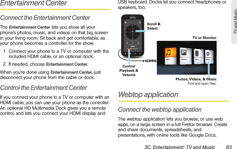 3C. Entertainment: TV and Music 83TV and MusicEntertainment CenterConnect the Entertainment CenterThe Entertainment Center lets you show all your phone’s photos, music, and videos on that big screen in your living room. Sit back and get comfortable, as your phone becomes a controller for the show.  1.Connect your phone to a TV or computer with the included HDMI cable, or an optional dock. 2.If needed, choose Entertainment Center.When you’re done using Entertainment Center, just disconnect your phone from the cable or dock.Control the Entertainment CenterIf you connect your phone to a TV or computer with an HDMI cable, you can use your phone as the controller. An optional HD Multimedia Dock gives you a remote control, and lets you connect your HDMI display and USB keyboard. Docks let you connect headphones or speakers, too.Webtop applicationConnect the webtop applicationThe webtop application lets you browse, or use web apps, on a large screen in a full Firefox browser. Create and share documents, spreadsheets, and presentations, with online tools like Google Docs.VolumeOKTV or MonitorControl Playback &amp; VolumeScroll &amp; SelectPhotos, Videos, &amp; MusicFind and open files.