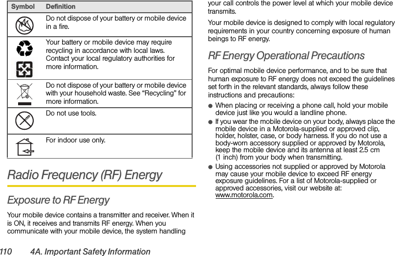 110 4A. Important Safety InformationRadio Frequency (RF) EnergyExposure to RF EnergyYour mobile device contains a transmitter and receiver. When it is ON, it receives and transmits RF energy. When you communicate with your mobile device, the system handling your call controls the power level at which your mobile device transmits.Your mobile device is designed to comply with local regulatory requirements in your country concerning exposure of human beings to RF energy.RF Energy Operational PrecautionsFor optimal mobile device performance, and to be sure that human exposure to RF energy does not exceed the guidelines set forth in the relevant standards, always follow these instructions and precautions:ⅷWhen placing or receiving a phone call, hold your mobile device just like you would a landline phone.ⅷIf you wear the mobile device on your body, always place the mobile device in a Motorola-supplied or approved clip, holder, holster, case, or body harness. If you do not use a body-worn accessory supplied or approved by Motorola, keep the mobile device and its antenna at least 2.5 cm (1 inch) from your body when transmitting.ⅷUsing accessories not supplied or approved by Motorola may cause your mobile device to exceed RF energy exposure guidelines. For a list of Motorola-supplied or approved accessories, visit our website at: www.motorola.com.Do not dispose of your battery or mobile device in a fire.Your battery or mobile device may require recycling in accordance with local laws. Contact your local regulatory authorities for more information.Do not dispose of your battery or mobile device with your household waste. See “Recycling” for more information.Do not use tools.For indoor use only.Symbol Definition032376o032375o