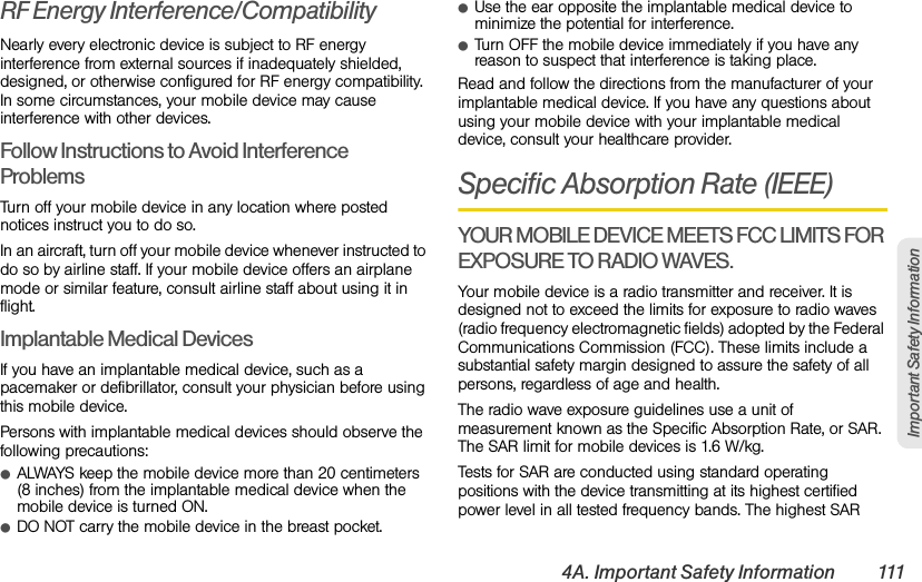 4A. Important Safety Information 111Important Safety InformationRF Energy Interference/CompatibilityNearly every electronic device is subject to RF energy interference from external sources if inadequately shielded, designed, or otherwise configured for RF energy compatibility. In some circumstances, your mobile device may cause interference with other devices.Follow Instructions to Avoid Interference ProblemsTurn off your mobile device in any location where posted notices instruct you to do so.In an aircraft, turn off your mobile device whenever instructed to do so by airline staff. If your mobile device offers an airplane mode or similar feature, consult airline staff about using it in flight.Implantable Medical DevicesIf you have an implantable medical device, such as a pacemaker or defibrillator, consult your physician before using this mobile device.Persons with implantable medical devices should observe the following precautions:ⅷALWAYS keep the mobile device more than 20 centimeters (8 inches) from the implantable medical device when the mobile device is turned ON.ⅷDO NOT carry the mobile device in the breast pocket.ⅷUse the ear opposite the implantable medical device to minimize the potential for interference.ⅷTurn OFF the mobile device immediately if you have any reason to suspect that interference is taking place.Read and follow the directions from the manufacturer of your implantable medical device. If you have any questions about using your mobile device with your implantable medical device, consult your healthcare provider.Specific Absorption Rate (IEEE)YOUR MOBILE DEVICE MEETS FCC LIMITS FOR EXPOSURE TO RADIO WAVES.Your mobile device is a radio transmitter and receiver. It is designed not to exceed the limits for exposure to radio waves (radio frequency electromagnetic fields) adopted by the Federal Communications Commission (FCC). These limits include a substantial safety margin designed to assure the safety of all persons, regardless of age and health.The radio wave exposure guidelines use a unit of measurement known as the Specific Absorption Rate, or SAR. The SAR limit for mobile devices is 1.6 W/kg.Tests for SAR are conducted using standard operating positions with the device transmitting at its highest certified power level in all tested frequency bands. The highest SAR 