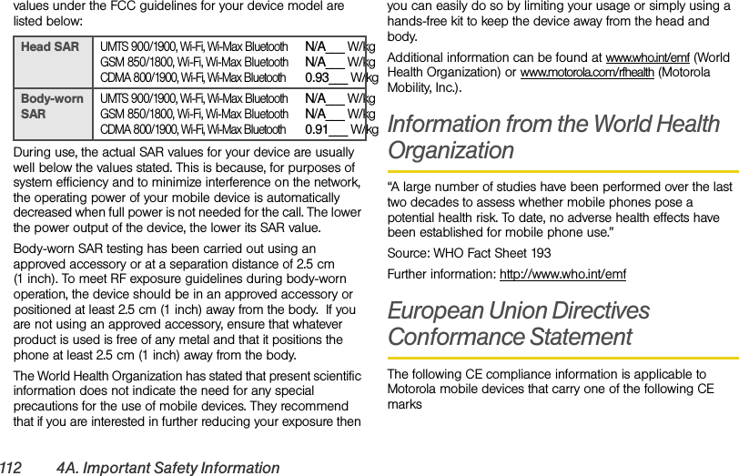 112 4A. Important Safety Informationvalues under the FCC guidelines for your device model are listed below:During use, the actual SAR values for your device are usually well below the values stated. This is because, for purposes of system efficiency and to minimize interference on the network, the operating power of your mobile device is automatically decreased when full power is not needed for the call. The lower the power output of the device, the lower its SAR value.Body-worn SAR testing has been carried out using an approved accessory or at a separation distance of 2.5 cm (1 inch). To meet RF exposure guidelines during body-worn operation, the device should be in an approved accessory or positioned at least 2.5 cm (1 inch) away from the body.  If you are not using an approved accessory, ensure that whatever product is used is free of any metal and that it positions the phone at least 2.5 cm (1 inch) away from the body.The World Health Organization has stated that present scientific information does not indicate the need for any special precautions for the use of mobile devices. They recommend that if you are interested in further reducing your exposure then you can easily do so by limiting your usage or simply using a hands-free kit to keep the device away from the head and body.Additional information can be found at www.who.int/emf (World Health Organization) or www.motorola.com/rfhealth (Motorola Mobility, Inc.).Information from the World Health Organization“A large number of studies have been performed over the last two decades to assess whether mobile phones pose a potential health risk. To date, no adverse health effects have been established for mobile phone use.”Source: WHO Fact Sheet 193Further information: http://www.who.int/emfEuropean Union Directives Conformance StatementThe following CE compliance information is applicable to Motorola mobile devices that carry one of the following CE marksHead SARUMTS 900/1900, Wi-Fi, Wi-Max BluetoothGSM 850/1800, Wi-Fi, Wi-Max BluetoothCDMA 800/1900, Wi-Fi, Wi-Max BluetoothN/A___ W/kgN/A___ W/kg0.93___ W/kgBody-worn SARUMTS 900/1900, Wi-Fi, Wi-Max BluetoothGSM 850/1800, Wi-Fi, Wi-Max BluetoothCDMA 800/1900, Wi-Fi, Wi-Max BluetoothN/A___ W/kgN/A___ W/kg0.91___ W/kg