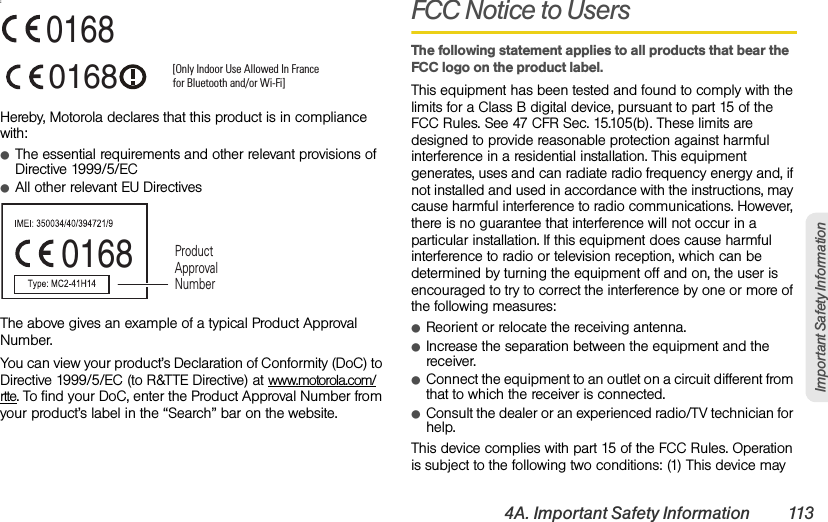 4A. Important Safety Information 113Important Safety Information:Hereby, Motorola declares that this product is in compliance with:ⅷThe essential requirements and other relevant provisions of Directive 1999/5/ECⅷAll other relevant EU DirectivesThe above gives an example of a typical Product Approval Number.You can view your product’s Declaration of Conformity (DoC) to Directive 1999/5/EC (to R&amp;TTE Directive) at www.motorola.com/rtte. To find your DoC, enter the Product Approval Number from your product’s label in the “Search” bar on the website.FCC Notice to UsersThe following statement applies to all products that bear the FCC logo on the product label.This equipment has been tested and found to comply with the limits for a Class B digital device, pursuant to part 15 of the FCC Rules. See 47 CFR Sec. 15.105(b). These limits are designed to provide reasonable protection against harmful interference in a residential installation. This equipment generates, uses and can radiate radio frequency energy and, if not installed and used in accordance with the instructions, may cause harmful interference to radio communications. However, there is no guarantee that interference will not occur in a particular installation. If this equipment does cause harmful interference to radio or television reception, which can be determined by turning the equipment off and on, the user is encouraged to try to correct the interference by one or more of the following measures:ⅷReorient or relocate the receiving antenna.ⅷIncrease the separation between the equipment and the receiver.ⅷConnect the equipment to an outlet on a circuit different from that to which the receiver is connected.ⅷConsult the dealer or an experienced radio/TV technician for help.This device complies with part 15 of the FCC Rules. Operation is subject to the following two conditions: (1) This device may 0168 [Only Indoor Use Allowed In Francefor Bluetooth and/or Wi-Fi]01680168 Product Approval Number