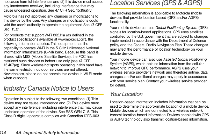 114 4A. Important Safety Informationnot cause harmful interference, and (2) this device must accept any interference received, including interference that may cause undesired operation. See 47 CFR Sec. 15.19(a)(3).Motorola has not approved any changes or modifications to this device by the user. Any changes or modifications could void the user’s authority to operate the equipment. See 47 CFR Sec. 15.21.For products that support W-Fi 802.11a (as defined in the product specifications available at www.motorola.com), the following information applies. This equipment has the capability to operate Wi-Fi in the 5 GHz Unlicensed National Information Infrastructure (U-NII) band. Because this band is shared with MSS (Mobile Satellite Service), the FCC has restricted such devices to indoor use only (see 47 CFR 15.407(e)). Since wireless hot spots operating in this band have the same restriction, outdoor services are not offered. Nevertheless, please do not operate this device in Wi-Fi mode when outdoors.Industry Canada Notice to UsersOperation is subject to the following two conditions: (1) This device may not cause interference and (2) This device must accept any interference, including interference that may cause undesired operation of the device. See RSS-GEN 7.1.5. This Class B digital apparatus complies with Canadian ICES-003.Location Services (GPS &amp; AGPS)The following information is applicable to Motorola mobile devices that provide location based (GPS and/or AGPS) functionality.Your mobile device can use Global Positioning System (GPS) signals for location-based applications. GPS uses satellites controlled by the U.S. government that are subject to changes implemented in accordance with the Department of Defense policy and the Federal Radio Navigation Plan. These changes may affect the performance of location technology on your mobile device.Your mobile device can also use Assisted Global Positioning System (AGPS), which obtains information from the cellular network to improve GPS performance. AGPS uses your wireless service provider&apos;s network and therefore airtime, data charges, and/or additional charges may apply in accordance with your service plan. Contact your wireless service provider for details.Your LocationLocation-based information includes information that can be used to determine the approximate location of a mobile device. Mobile devices which are connected to a wireless network transmit location-based information. Devices enabled with GPS or AGPS technology also transmit location-based information. 