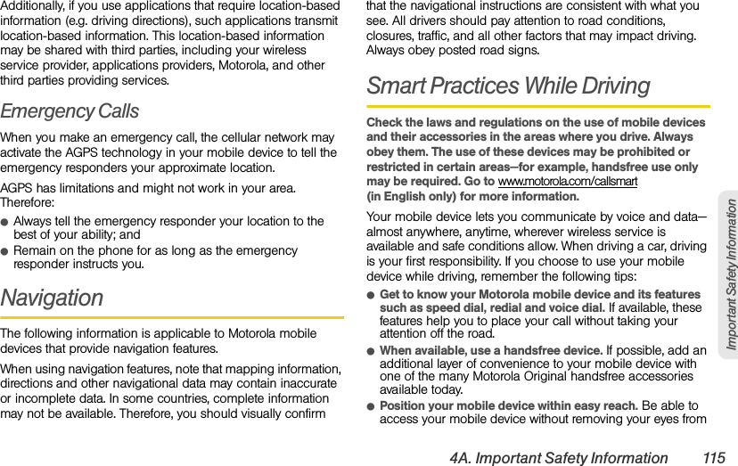 4A. Important Safety Information 115Important Safety InformationAdditionally, if you use applications that require location-based information (e.g. driving directions), such applications transmit location-based information. This location-based information may be shared with third parties, including your wireless service provider, applications providers, Motorola, and other third parties providing services.Emergency CallsWhen you make an emergency call, the cellular network may activate the AGPS technology in your mobile device to tell the emergency responders your approximate location.AGPS has limitations and might not work in your area. Therefore:ⅷAlways tell the emergency responder your location to the best of your ability; andⅷRemain on the phone for as long as the emergency responder instructs you.NavigationThe following information is applicable to Motorola mobile devices that provide navigation features.When using navigation features, note that mapping information, directions and other navigational data may contain inaccurate or incomplete data. In some countries, complete information may not be available. Therefore, you should visually confirm that the navigational instructions are consistent with what you see. All drivers should pay attention to road conditions, closures, traffic, and all other factors that may impact driving. Always obey posted road signs.Smart Practices While DrivingCheck the laws and regulations on the use of mobile devices and their accessories in the areas where you drive. Always obey them. The use of these devices may be prohibited or restricted in certain areas—for example, handsfree use only may be required. Go to www.motorola.com/callsmart (in English only) for more information.Your mobile device lets you communicate by voice and data—almost anywhere, anytime, wherever wireless service is available and safe conditions allow. When driving a car, driving is your first responsibility. If you choose to use your mobile device while driving, remember the following tips:ⅷGet to know your Motorola mobile device and its features such as speed dial, redial and voice dial. If available, these features help you to place your call without taking your attention off the road.ⅷWhen available, use a handsfree device. If possible, add an additional layer of convenience to your mobile device with one of the many Motorola Original handsfree accessories available today.ⅷPosition your mobile device within easy reach. Be able to access your mobile device without removing your eyes from 