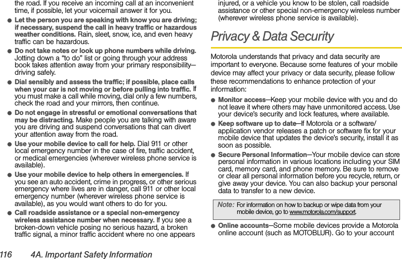116 4A. Important Safety Informationthe road. If you receive an incoming call at an inconvenient time, if possible, let your voicemail answer it for you.ⅷLet the person you are speaking with know you are driving; if necessary, suspend the call in heavy traffic or hazardous weather conditions. Rain, sleet, snow, ice, and even heavy traffic can be hazardous.ⅷDo not take notes or look up phone numbers while driving. Jotting down a “to do” list or going through your address book takes attention away from your primary responsibility—driving safely.ⅷDial sensibly and assess the traffic; if possible, place calls when your car is not moving or before pulling into traffic. If you must make a call while moving, dial only a few numbers, check the road and your mirrors, then continue.ⅷDo not engage in stressful or emotional conversations that may be distracting. Make people you are talking with aware you are driving and suspend conversations that can divert your attention away from the road.ⅷUse your mobile device to call for help. Dial 911 or other local emergency number in the case of fire, traffic accident, or medical emergencies (wherever wireless phone service is available).ⅷUse your mobile device to help others in emergencies. If you see an auto accident, crime in progress, or other serious emergency where lives are in danger, call 911 or other local emergency number (wherever wireless phone service is available), as you would want others to do for you.ⅷCall roadside assistance or a special non-emergency wireless assistance number when necessary. If you see a broken-down vehicle posing no serious hazard, a broken traffic signal, a minor traffic accident where no one appears injured, or a vehicle you know to be stolen, call roadside assistance or other special non-emergency wireless number (wherever wireless phone service is available).Privacy &amp; Data SecurityMotorola understands that privacy and data security are important to everyone. Because some features of your mobile device may affect your privacy or data security, please follow these recommendations to enhance protection of your information:ⅷMonitor access—Keep your mobile device with you and do not leave it where others may have unmonitored access. Use your device’s security and lock features, where available.ⅷKeep software up to date—If Motorola or a software/application vendor releases a patch or software fix for your mobile device that updates the device’s security, install it as soon as possible.ⅷSecure Personal Information—Your mobile device can store personal information in various locations including your SIM card, memory card, and phone memory. Be sure to remove or clear all personal information before you recycle, return, or give away your device. You can also backup your personal data to transfer to a new device.ⅷOnline accounts—Some mobile devices provide a Motorola online account (such as MOTOBLUR). Go to your account Note:For information on how to backup or wipe data from your mobile device, go to www.motorola.com/support.