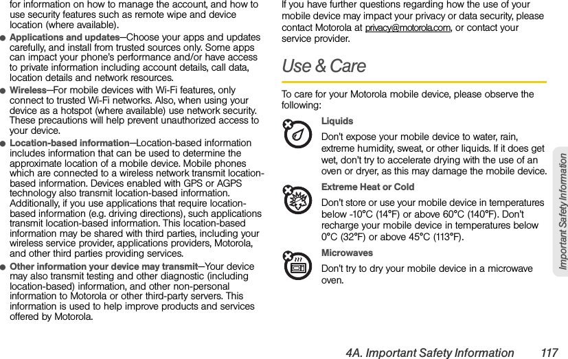 4A. Important Safety Information 117Important Safety Informationfor information on how to manage the account, and how to use security features such as remote wipe and device location (where available).ⅷApplications and updates—Choose your apps and updates carefully, and install from trusted sources only. Some apps can impact your phone’s performance and/or have access to private information including account details, call data, location details and network resources.ⅷWireless—For mobile devices with Wi-Fi features, only connect to trusted Wi-Fi networks. Also, when using your device as a hotspot (where available) use network security. These precautions will help prevent unauthorized access to your device.ⅷLocation-based information—Location-based information includes information that can be used to determine the approximate location of a mobile device. Mobile phones which are connected to a wireless network transmit location-based information. Devices enabled with GPS or AGPS technology also transmit location-based information. Additionally, if you use applications that require location-based information (e.g. driving directions), such applications transmit location-based information. This location-based information may be shared with third parties, including your wireless service provider, applications providers, Motorola, and other third parties providing services.ⅷOther information your device may transmit—Your device may also transmit testing and other diagnostic (including location-based) information, and other non-personal information to Motorola or other third-party servers. This information is used to help improve products and services offered by Motorola.If you have further questions regarding how the use of your mobile device may impact your privacy or data security, please contact Motorola at privacy@motorola.com, or contact your service provider.Use &amp; CareTo care for your Motorola mobile device, please observe the following:LiquidsDon’t expose your mobile device to water, rain, extreme humidity, sweat, or other liquids. If it does get wet, don’t try to accelerate drying with the use of an oven or dryer, as this may damage the mobile device.Extreme Heat or ColdDon’t store or use your mobile device in temperatures below -10°C (14°F) or above 60°C (140°F). Don’t recharge your mobile device in temperatures below 0°C (32°F) or above 45°C (113°F).MicrowavesDon’t try to dry your mobile device in a microwave oven.