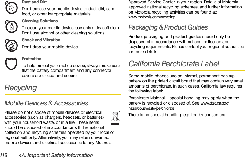118 4A. Important Safety InformationDust and DirtDon’t expose your mobile device to dust, dirt, sand, food, or other inappropriate materials.Cleaning SolutionsTo clean your mobile device, use only a dry soft cloth. Don’t use alcohol or other cleaning solutions.Shock and VibrationDon’t drop your mobile device.ProtectionTo help protect your mobile device, always make sure that the battery compartment and any connector covers are closed and secure.RecyclingMobile Devices &amp; AccessoriesPlease do not dispose of mobile devices or electrical accessories (such as chargers, headsets, or batteries) with your household waste, or in a fire. These items should be disposed of in accordance with the national collection and recycling schemes operated by your local or regional authority. Alternatively, you may return unwanted mobile devices and electrical accessories to any Motorola Approved Service Center in your region. Details of Motorola approved national recycling schemes, and further information on Motorola recycling activities can be found at: www.motorola.com/recyclingPackaging &amp; Product GuidesProduct packaging and product guides should only be disposed of in accordance with national collection and recycling requirements. Please contact your regional authorities for more details.California Perchlorate LabelSome mobile phones use an internal, permanent backup battery on the printed circuit board that may contain very small amounts of perchlorate. In such cases, California law requires the following label:Perchlorate Material – special handling may apply when the battery is recycled or disposed of. See www.dtsc.ca.gov/hazardouswaste/perchlorateThere is no special handling required by consumers.