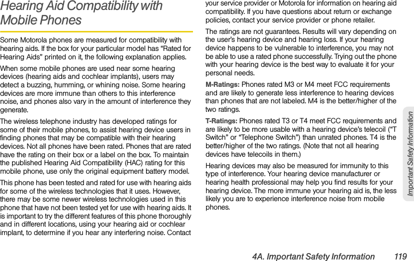 4A. Important Safety Information 119Important Safety InformationHearing Aid Compatibility with Mobile PhonesSome Motorola phones are measured for compatibility with hearing aids. If the box for your particular model has “Rated for Hearing Aids” printed on it, the following explanation applies.When some mobile phones are used near some hearing devices (hearing aids and cochlear implants), users may detect a buzzing, humming, or whining noise. Some hearing devices are more immune than others to this interference noise, and phones also vary in the amount of interference they generate.The wireless telephone industry has developed ratings for some of their mobile phones, to assist hearing device users in finding phones that may be compatible with their hearing devices. Not all phones have been rated. Phones that are rated have the rating on their box or a label on the box. To maintain the published Hearing Aid Compatibility (HAC) rating for this mobile phone, use only the original equipment battery model.This phone has been tested and rated for use with hearing aids for some of the wireless technologies that it uses. However, there may be some newer wireless technologies used in this phone that have not been tested yet for use with hearing aids. It is important to try the different features of this phone thoroughly and in different locations, using your hearing aid or cochlear implant, to determine if you hear any interfering noise. Contact your service provider or Motorola for information on hearing aid compatibility. If you have questions about return or exchange policies, contact your service provider or phone retailer.The ratings are not guarantees. Results will vary depending on the user’s hearing device and hearing loss. If your hearing device happens to be vulnerable to interference, you may not be able to use a rated phone successfully. Trying out the phone with your hearing device is the best way to evaluate it for your personal needs.M-Ratings: Phones rated M3 or M4 meet FCC requirements and are likely to generate less interference to hearing devices than phones that are not labeled. M4 is the better/higher of the two ratings.T-Ratings: Phones rated T3 or T4 meet FCC requirements and are likely to be more usable with a hearing device’s telecoil (“T Switch” or “Telephone Switch”) than unrated phones. T4 is the better/higher of the two ratings. (Note that not all hearing devices have telecoils in them.)Hearing devices may also be measured for immunity to this type of interference. Your hearing device manufacturer or hearing health professional may help you find results for your hearing device. The more immune your hearing aid is, the less likely you are to experience interference noise from mobile phones.