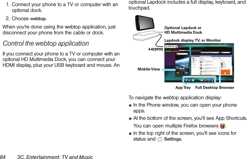 84 3C. Entertainment: TV and Music  1.Connect your phone to a TV or computer with an optional dock.2.Choose webtop.When you’re done using the webtop application, just disconnect your phone from the cable or dock.Control the webtop applicationIf you connect your phone to a TV or computer with an optional HD Multimedia Dock, you can connect your HDMI display, plus your USB keyboard and mouse. An optional Lapdock includes a full display, keyboard, and touchpad.To navigate the webtop application display:ⅷIn the Phone window, you can open your phone apps.ⅷAt the bottom of the screen, you’ll see App Shortcuts.You can open multiple Firefox browsers  .ⅷIn the top right of the screen, you’ll see icons for status and   Settings.Lapdock display, TV, or MonitorMobile ViewApp Tray Full Desktop BrowserOptional Lapdock or HD Multimedia Dock