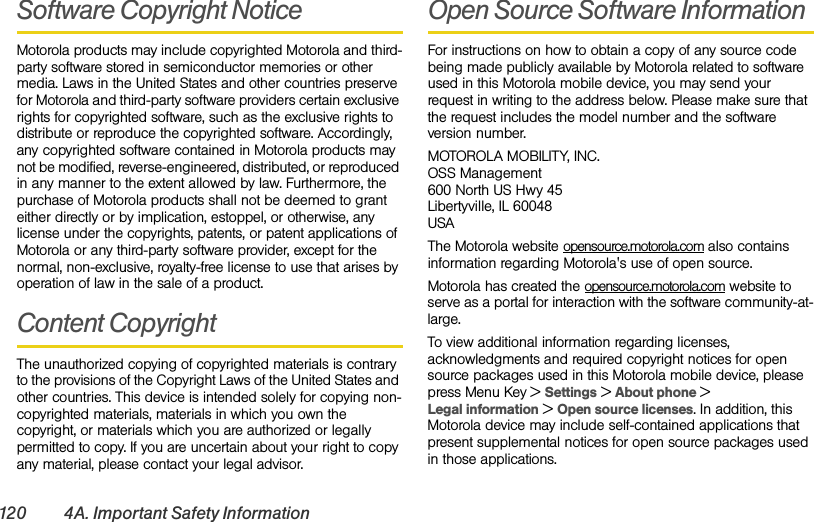 120 4A. Important Safety InformationSoftware Copyright NoticeMotorola products may include copyrighted Motorola and third-party software stored in semiconductor memories or other media. Laws in the United States and other countries preserve for Motorola and third-party software providers certain exclusive rights for copyrighted software, such as the exclusive rights to distribute or reproduce the copyrighted software. Accordingly, any copyrighted software contained in Motorola products may not be modified, reverse-engineered, distributed, or reproduced in any manner to the extent allowed by law. Furthermore, the purchase of Motorola products shall not be deemed to grant either directly or by implication, estoppel, or otherwise, any license under the copyrights, patents, or patent applications of Motorola or any third-party software provider, except for the normal, non-exclusive, royalty-free license to use that arises by operation of law in the sale of a product.Content CopyrightThe unauthorized copying of copyrighted materials is contrary to the provisions of the Copyright Laws of the United States and other countries. This device is intended solely for copying non-copyrighted materials, materials in which you own the copyright, or materials which you are authorized or legally permitted to copy. If you are uncertain about your right to copy any material, please contact your legal advisor.Open Source Software InformationFor instructions on how to obtain a copy of any source code being made publicly available by Motorola related to software used in this Motorola mobile device, you may send your request in writing to the address below. Please make sure that the request includes the model number and the software version number.MOTOROLA MOBILITY, INC.OSS Management600 North US Hwy 45Libertyville, IL 60048USAThe Motorola website opensource.motorola.com also contains information regarding Motorola&apos;s use of open source.Motorola has created the opensource.motorola.com website to serve as a portal for interaction with the software community-at-large.To view additional information regarding licenses, acknowledgments and required copyright notices for open source packages used in this Motorola mobile device, please press Menu Key &gt;Settings &gt;About phone &gt; Legal information &gt; Open source licenses. In addition, this Motorola device may include self-contained applications that present supplemental notices for open source packages used in those applications.