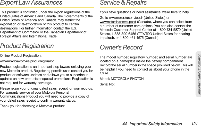 4A. Important Safety Information 121Important Safety InformationExport Law AssurancesThis product is controlled under the export regulations of the United States of America and Canada. The Governments of the United States of America and Canada may restrict the exportation or re-exportation of this product to certain destinations. For further information contact the U.S. Department of Commerce or the Canadian Department of Foreign Affairs and International Trade.Product RegistrationOnline Product Registration:www.motorola.com/us/productregistrationProduct registration is an important step toward enjoying your new Motorola product. Registering permits us to contact you for product or software updates and allows you to subscribe to updates on new products or special promotions. Registration is not required for warranty coverage.Please retain your original dated sales receipt for your records. For warranty service of your Motorola Personal Communications Product you will need to provide a copy of your dated sales receipt to confirm warranty status.Thank you for choosing a Motorola product.Service &amp; RepairsIf you have questions or need assistance, we&apos;re here to help.Go to www.motorola.com/repair (United States) or www.motorola.com/support (Canada), where you can select from a number of customer care options. You can also contact the Motorola Customer Support Center at 1-800-734-5870 (United States), 1-888-390-6456 (TTY/TDD United States for hearing impaired), or 1-800-461-4575 (Canada).Owner’s RecordThe model number, regulatory number, and serial number are located on a nameplate inside the battery compartment. Record the serial number in the space provided below. This will be helpful if you need to contact us about your phone in the future.Model: MOTOROLA PHOTONSerial No.: 