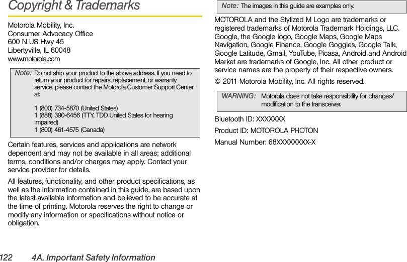 122 4A. Important Safety InformationCopyright &amp; TrademarksMotorola Mobility, Inc.Consumer Advocacy Office600 N US Hwy 45Libertyville, IL 60048www.motorola.comCertain features, services and applications are network dependent and may not be available in all areas; additional terms, conditions and/or charges may apply. Contact your service provider for details.All features, functionality, and other product specifications, as well as the information contained in this guide, are based upon the latest available information and believed to be accurate at the time of printing. Motorola reserves the right to change or modify any information or specifications without notice or obligation.MOTOROLA and the Stylized M Logo are trademarks or registered trademarks of Motorola Trademark Holdings, LLC. Google, the Google logo, Google Maps, Google Maps Navigation, Google Finance, Google Goggles, Google Talk, Google Latitude, Gmail, YouTube, Picasa, Android and Android Market are trademarks of Google, Inc. All other product or service names are the property of their respective owners.© 2011 Motorola Mobility, Inc. All rights reserved.Bluetooth ID: XXXXXXXProduct ID: MOTOROLA PHOTONManual Number: 68XXXXXXXX-XNote:Do not ship your product to the above address. If you need to return your product for repairs, replacement, or warranty service, please contact the Motorola Customer Support Center at:1 (800) 734-5870 (United States)1 (888) 390-6456 (TTY, TDD United States for hearing impaired)1 (800) 461-4575 (Canada)Note:The images in this guide are examples only.WARNING: Motorola does not take responsibility for changes/modification to the transceiver.