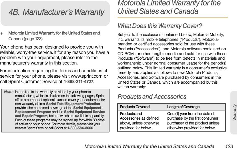 Motorola Limited Warranty for the United States and Canada 123WarrantyࡗMotorola Limited Warranty for the United States and Canada (page 123)Your phone has been designed to provide you with reliable, worry-free service. If for any reason you have a problem with your equipment, please refer to the manufacturer’s warranty in this section.For information regarding the terms and conditions of service for your phone, please visit www.sprint.com or call Sprint Customer Service at 1-888-211-4727.Motorola Limited Warranty for the United States and CanadaWhat Does this Warranty Cover?Subject to the exclusions contained below, Motorola Mobility, Inc. warrants its mobile telephones (“Products”), Motorola-branded or certified accessories sold for use with these Products (“Accessories”), and Motorola software contained on CD-ROMs or other tangible media and sold for use with these Products (“Software”) to be free from defects in materials and workmanship under normal consumer usage for the period(s) outlined below. This limited warranty is a consumer&apos;s exclusive remedy, and applies as follows to new Motorola Products, Accessories, and Software purchased by consumers in the United States or Canada, which are accompanied by this written warranty:Products and AccessoriesNote:In addition to the warranty provided by your phone’s manufacturer, which is detailed on the following pages, Sprint offers a number of optional plans to cover your equipment for non-warranty claims. Sprint Total Equipment Protection provides the combined coverage of the Sprint Equipment Replacement Program and the Sprint Equipment Service and Repair Program, both of which are available separately. Each of these programs may be signed up for within 30 days of activating your phone. For more details, please visit your nearest Sprint Store or call Sprint at 1-800-584-3666.4B. Manufacturer’s WarrantyProducts Covered Length of CoverageProducts and Accessories as defined above, unless otherwise provided for below.One (1) year from the date of purchase by the first consumer purchaser of the product unless otherwise provided for below.