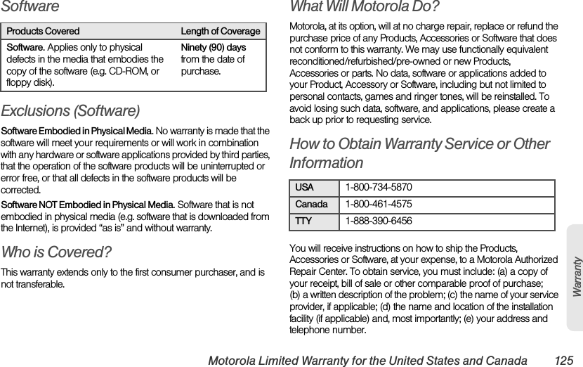 Motorola Limited Warranty for the United States and Canada 125WarrantySoftwareExclusions (Software)Software Embodied in Physical Media. No warranty is made that the software will meet your requirements or will work in combination with any hardware or software applications provided by third parties, that the operation of the software products will be uninterrupted or error free, or that all defects in the software products will be corrected.Software NOT Embodied in Physical Media. Software that is not embodied in physical media (e.g. software that is downloaded from the Internet), is provided “as is” and without warranty.Who is Covered?This warranty extends only to the first consumer purchaser, and is not transferable.What Will Motorola Do?Motorola, at its option, will at no charge repair, replace or refund the purchase price of any Products, Accessories or Software that does not conform to this warranty. We may use functionally equivalent reconditioned/refurbished/pre-owned or new Products, Accessories or parts. No data, software or applications added to your Product, Accessory or Software, including but not limited to personal contacts, games and ringer tones, will be reinstalled. To avoid losing such data, software, and applications, please create a back up prior to requesting service.How to Obtain Warranty Service or Other InformationYou will receive instructions on how to ship the Products, Accessories or Software, at your expense, to a Motorola Authorized Repair Center. To obtain service, you must include: (a) a copy of your receipt, bill of sale or other comparable proof of purchase; (b) a written description of the problem; (c) the name of your service provider, if applicable; (d) the name and location of the installation facility (if applicable) and, most importantly; (e) your address and telephone number.Products Covered Length of CoverageSoftware. Applies only to physical defects in the media that embodies the copy of the software (e.g. CD-ROM, or floppy disk).Ninety (90) days from the date of purchase.USA1-800-734-5870Canada1-800-461-4575TTY1-888-390-6456