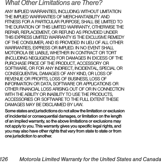 126 Motorola Limited Warranty for the United States and CanadaWhat Other Limitations are There?ANY IMPLIED WARRANTIES, INCLUDING WITHOUT LIMITATION THE IMPLIED WARRANTIES OF MERCHANTABILITY AND FITNESS FOR A PARTICULAR PURPOSE, SHALL BE LIMITED TO THE DURATION OF THIS LIMITED WARRANTY, OTHERWISE THE REPAIR, REPLACEMENT, OR REFUND AS PROVIDED UNDER THIS EXPRESS LIMITED WARRANTY IS THE EXCLUSIVE REMEDY OF THE CONSUMER, AND IS PROVIDED IN LIEU OF ALL OTHER WARRANTIES, EXPRESS OR IMPLIED. IN NO EVENT SHALL MOTOROLA BE LIABLE, WHETHER IN CONTRACT OR TORT (INCLUDING NEGLIGENCE) FOR DAMAGES IN EXCESS OF THE PURCHASE PRICE OF THE PRODUCT, ACCESSORY OR SOFTWARE, OR FOR ANY INDIRECT, INCIDENTAL, SPECIAL OR CONSEQUENTIAL DAMAGES OF ANY KIND, OR LOSS OF REVENUE OR PROFITS, LOSS OF BUSINESS, LOSS OF INFORMATION OR DATA, SOFTWARE OR APPLICATIONS OR OTHER FINANCIAL LOSS ARISING OUT OF OR IN CONNECTION WITH THE ABILITY OR INABILITY TO USE THE PRODUCTS, ACCESSORIES OR SOFTWARE TO THE FULL EXTENT THESE DAMAGES MAY BE DISCLAIMED BY LAW.Some states and jurisdictions do not allow the limitation or exclusion of incidental or consequential damages, or limitation on the length of an implied warranty, so the above limitations or exclusions may not apply to you. This warranty gives you specific legal rights, and you may also have other rights that vary from state to state or from one jurisdiction to another.