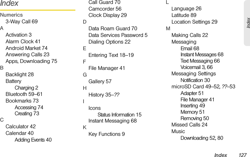 Index 127IndexIndexNumerics3-Way Call 69AActivation 3Alarm Clock 41Android Market 74Answering Calls 23Apps, Downloading 75BBacklight 28BatteryCharging 2Bluetooth 59–61Bookmarks 73Accessing 74Creating 73CCalculator 42Calendar 40Adding Events 40Call Guard 70Camcorder 56Clock Display 29DData Roam Guard 70Data Services Password 5Dialing Options 22EEntering Text 18–19FFile Manager 41GGallery 57HHistory 35–??IIconsStatus Information 15Instant Messaging 68KKey Functions 9LLanguage 26Latitude 89Location Settings 29MMaking Calls 22MessagingEmail 68Instant Messages 68Text Messaging 66Voicemail 3, 66Messaging SettingsNotification 30microSD Card 49–52, ??–53Adapter 51File Manager 41Inserting 49Memory 51Removing 50Missed Calls 24MusicDownloading 52, 80