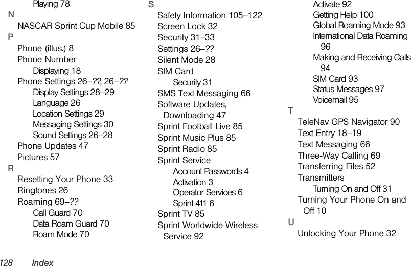 128 IndexPlaying 78NNASCAR Sprint Cup Mobile 85PPhone (illus.) 8Phone NumberDisplaying 18Phone Settings 26–??, 26–??Display Settings 28–29Language 26Location Settings 29Messaging Settings 30Sound Settings 26–28Phone Updates 47Pictures 57RResetting Your Phone 33Ringtones 26Roaming 69–??Call Guard 70Data Roam Guard 70Roam Mode 70SSafety Information 105–122Screen Lock 32Security 31–33Settings 26–??Silent Mode 28SIM CardSecurity 31SMS Text Messaging 66Software Updates, Downloading 47Sprint Football Live 85Sprint Music Plus 85Sprint Radio 85Sprint ServiceAccount Passwords 4Activation 3Operator Services 6Sprint 411 6Sprint TV 85Sprint Worldwide Wireless Service 92Activate 92Getting Help 100Global Roaming Mode 93International Data Roaming 96Making and Receiving Calls 94SIM Card 93Status Messages 97Voicemail 95TTeleNav GPS Navigator 90Text Entry 18–19Text Messaging 66Three-Way Calling 69Transferring Files 52TransmittersTurning On and Off 31Turning Your Phone On and Off 10UUnlocking Your Phone 32