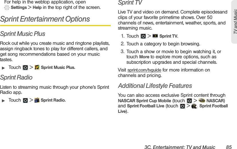 3C. Entertainment: TV and Music 85TV and MusicFor help in the webtop application, open  Settings &gt; Help in the top right of the screen.Sprint Entertainment OptionsSprint Music PlusRock out while you create music and ringtone playlists, assign ringback tones to play for different callers, and get song recommendations based on your music tastes.ᮣTouch  &gt;  Sprint Music Plus.Sprint RadioListen to streaming music through your phone’s Sprint Radio app.ᮣTouch  &gt;  Sprint Radio.Sprint TVLive TV and video on demand. Complete episodesand clips of your favorite primetime shows. Over 50 channels of news, entertainment, weather, sports, and streaming music.1.Touch  &gt;  Sprint TV.2.Touch a category to begin browsing.3.Touch a show or movie to begin watching it, or touch More to explore more options, such as subscription upgrades and special channels.Visit sprint.com/tvguide for more information on channels and pricing.Additional Lifestyle FeaturesYou can also access exclusive Sprint content through NASCAR Sprint Cup Mobile (touch   &gt;   NASCAR) and Sprint Football Live (touch   &gt;   Sprint Football Live).