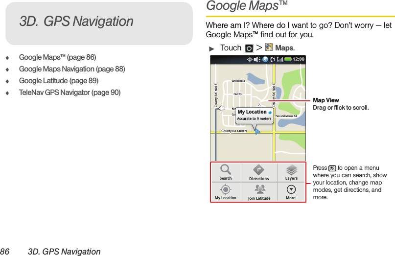 86 3D. GPS NavigationࡗGoogle Maps™ (page 86)ࡗGoogle Maps Navigation (page 88)ࡗGoogle Latitude (page 89)ࡗTeleNav GPS Navigator (page 90)Google Maps™Where am I? Where do I want to go? Don’t worry — let Google Maps™ find out for you.ᮣTouch  &gt;Maps.3D. GPS NavigationCounty Rd 1400 NCounty Rd  600 ECounty Rd  600 ECounty Rd  500 EPen and Mouse Rd.Crescent St.Crescent St.Klier St.Cline Ave.Whitman Dr.Harr St.Harr St.County Rd 1400 NCounty Rd  600 ECounty Rd  500 EPen and Mouse Rd.Crescent St.Klier St.Cline Ave.Whitman Dr.Harr St.Rd 1400 NRd 1400 Nd44d 1400NRd 1400 NCCCiilieiilinnn DMy LocationAccurate to 9 metersSearchMy Location Join LatitudeDirections LayersMore12:00 Press      to open a menu where you can search, show your location, change map modes, get directions, and more.Map ViewDrag or flick to scroll.