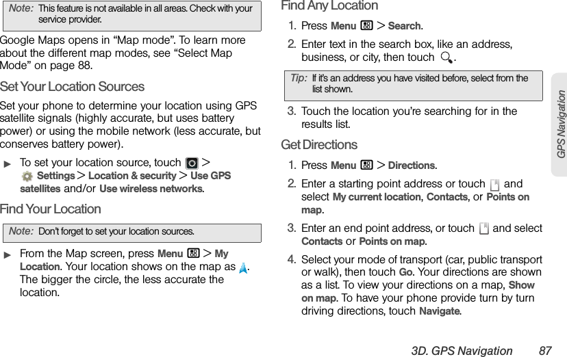 3D. GPS Navigation 87GPS NavigationGoogle Maps opens in “Map mode”. To learn more about the different map modes, see “Select Map Mode” on page 88.Set Your Location SourcesSet your phone to determine your location using GPS satellite signals (highly accurate, but uses battery power) or using the mobile network (less accurate, but conserves battery power).ᮣTo set your location source, touch   &gt; Settings &gt; Location &amp; security &gt;Use GPS satellites and/or Use wireless networks.Find Your LocationᮣFrom the Map screen, press Menu / &gt;My Location. Your location shows on the map as  . The bigger the circle, the less accurate the location.Find Any Location1.Press Menu / &gt;Search.2.Enter text in the search box, like an address, business, or city, then touch  .3.Touch the location you’re searching for in the results list.Get Directions1.Press Menu / &gt;Directions.2.Enter a starting point address or touch   and select My current location, Contacts, or Points on map.3.Enter an end point address, or touch   and select Contacts or Points on map.4.Select your mode of transport (car, public transport or walk), then touch Go. Your directions are shown as a list. To view your directions on a map, Show on map. To have your phone provide turn by turn driving directions, touch Navigate.Note:This feature is not available in all areas. Check with your service provider.Note:Don’t forget to set your location sources.Tip:If it’s an address you have visited before, select from the list shown.