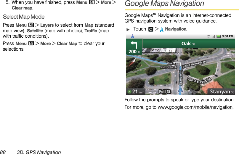 88 3D. GPS Navigation5.When you have finished, press Menu / &gt; More &gt; Clear map.Select Map ModePress Menu / &gt;Layers to select from Map (standard map view), Satellite (map with photos), Traffic (map with traffic conditions).Press Menu / &gt; More &gt; Clear Map to clear your selections.Google Maps NavigationGoogle Maps™ Navigation is an Internet-connected GPS navigation system with voice guidance.ᮣTouch &gt;Navigation.Follow the prompts to speak or type your destination.For more, go to www.google.com/mobile/navigation.200OakftSt3:00 PM