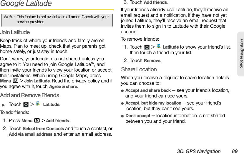 3D. GPS Navigation 89GPS NavigationGoogle LatitudeJoin LatitudeKeep track of where your friends and family are on Maps. Plan to meet up, check that your parents got home safely, or just stay in touch.Don’t worry, your location is not shared unless you agree to it. You need to join Google Latitude™, and then invite your friends to view your location or accept their invitations. When using Google Maps, press Menu / &gt; Join Latitude. Read the privacy policy and if you agree with it, touch Agree &amp; share.Add and Remove FriendsᮣTouch  &gt;  Latitude.To add friends:1.Press Menu / &gt;Add friends.2.Touch Select from Contacts and touch a contact, or Add via email address and enter an email address.3.Touch Add friends.If your friends already use Latitude, they’ll receive an email request and a notification. If they have not yet joined Latitude, they’ll receive an email request that invites them to sign in to Latitude with their Google account.To remove friends:1.Touch &gt; Latitude to show your friend’s list, then touch a friend in your list.2.Touch Remove.Share LocationWhen you receive a request to share location details you can choose to:ⅷAccept and share back — see your friend’s location, and your friend can see yours.ⅷAccept, but hide my location — see your friend&apos;s location, but they can&apos;t see yours.ⅷDon&apos;t accept — location information is not shared between you and your friend.Note:This feature is not available in all areas. Check with your service provider.