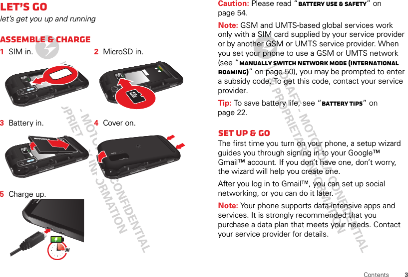 3ContentsLet’s golet’s get you up and runningAssemble &amp; charge  1SIM in. 2MicroSD in.3Battery in. 4Cover on.5Charge up.HD VIDEO3HCaution: Please read “Battery Use &amp; Safety” on page 54.Note: GSM and UMTS-based global services work only with a SIM card supplied by your service provider or by another GSM or UMTS service provider. When you set your phone to use a GSM or UMTS network (see “Manually switch network mode (International Roaming)” on page 50), you may be prompted to enter a subsidy code. To get this code, contact your service provider.Tip: To save battery life, see “Battery tips” on page 22.Set up &amp; goThe first time you turn on your phone, a setup wizard guides you through signing in to your Google™ Gmail™ account. If you don’t have one, don’t worry, the wizard will help you create one.After you log in to Gmail™, you can set up social networking, or you can do it later.Note: Your phone supports data-intensive apps and services. It is strongly recommended that you purchase a data plan that meets your needs. Contact your service provider for details.