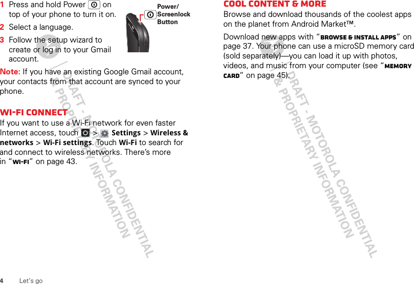 4Let’s go  1Press and hold Power  on top of your phone to turn it on.2Select a language.3Follow the setup wizard to create or log in to your Gmail account.Note: If you have an existing Google Gmail account, your contacts from that account are synced to your phone.Wi-Fi connectIf you want to use a Wi-Fi network for even faster Internet access, touch  &gt; Settings &gt;Wireless &amp; networks &gt;Wi-Fi settings. TouchWi-Fi to search for and connect to wireless networks. There’s more in “Wi-Fi” on page 43.Power/Screenlock ButtonCool content &amp; moreBrowse and download thousands of the coolest apps on the planet from Android Market™. Download new apps with “Browse &amp; install apps” on page 37. Your phone can use a microSD memory card (sold separately)—you can load it up with photos, videos, and music from your computer (see “Memory card” on page 45).