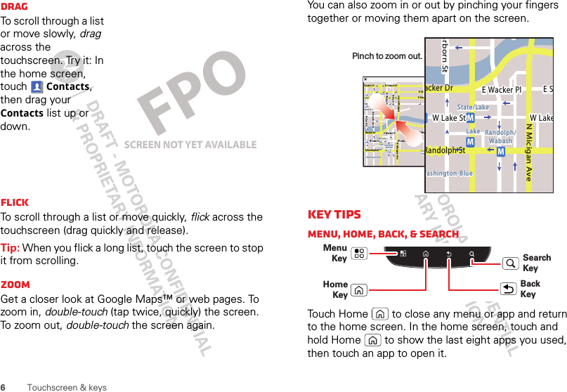 6Touchscreen &amp; keysDragTo scroll through a list or move slowly, drag across the touchscreen. Try it: In the home screen, touch Contacts, then drag your Contacts list up or down.FlickTo scroll through a list or move quickly, flick across the touchscreen (drag quickly and release).Tip: When you flick a long list, touch the screen to stop it from scrolling.ZoomGet a closer look at Google Maps™ or web pages. To zoom in, double-touch (tap twice, quickly) the screen. To zoom out, double-touch the screen again.SCREEN NOT YET AVAILABLEYou can also zoom in or out by pinching your fingers together or moving them apart on the screen.Key tipsMenu, home, back, &amp; searchTouch Home  to close any menu or app and return to the home screen. In the home screen, touch and hold Home  to show the last eight apps you used, then touch an app to open it.Messaging MarketN Clark StWacker DrME Ohio StN Rush StN Park StN New StN Wabash AveN Dearborn StE Grand AveE Randolph StN Micigan AveN Micigan AverD submuloC NW Lake St W Lake StE Wacker PlState/LakeGrand RedLakeRandolphSt MetraRandolph/WabashWashington-BlueE S WaterStMMMME Randolph St Ontario St E Ontario StpphhrradoeedokEMMEEEERRRaanndddooolllphhhpphSStttphhMessagingacker DrMarborn StN Micigan AveW Lake St W LakeE Wacker PlState/LakeLake Randolph/WabashWashington-BlueE SMMMRandolph StPinch to zoom out. Menu KeyBack KeyHome    KeySearch Key