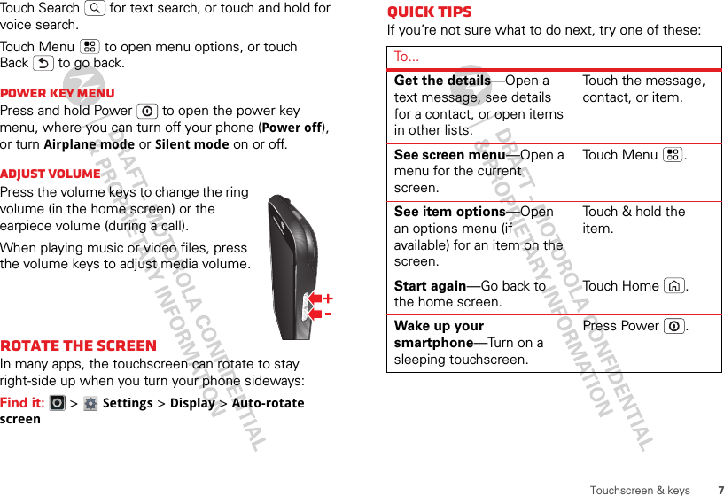 7Touchscreen &amp; keysTouch Search  for text search, or touch and hold for voice search.Touch Menu  to open menu options, or touch Back  to go back.Power key menuPress and hold Power  to open the power key menu, where you can turn off your phone (Power off), or turn Airplane mode or Silent mode on or off.Adjust volumePress the volume keys to change the ring volume (in the home screen) or the earpiece volume (during a call).When playing music or video files, press the volume keys to adjust media volume.Rotate the screenIn many apps, the touchscreen can rotate to stay right-side up when you turn your phone sideways:Find it:   &gt; Settings &gt;Display &gt;Auto-rotate screenQuick tipsIf you’re not sure what to do next, try one of these:To...Get the details—Open a text message, see details for a contact, or open items in other lists.Touch the message, contact, or item.See screen menu—Open a menu for the current screen.To uch Men u .See item options—Open an options menu (if available) for an item on the screen.Touch &amp; hold the item.Start again—Go back to the home screen.To uch Hom e .Wake up your smartphone—Turn on a sleeping touchscreen.Press Power .