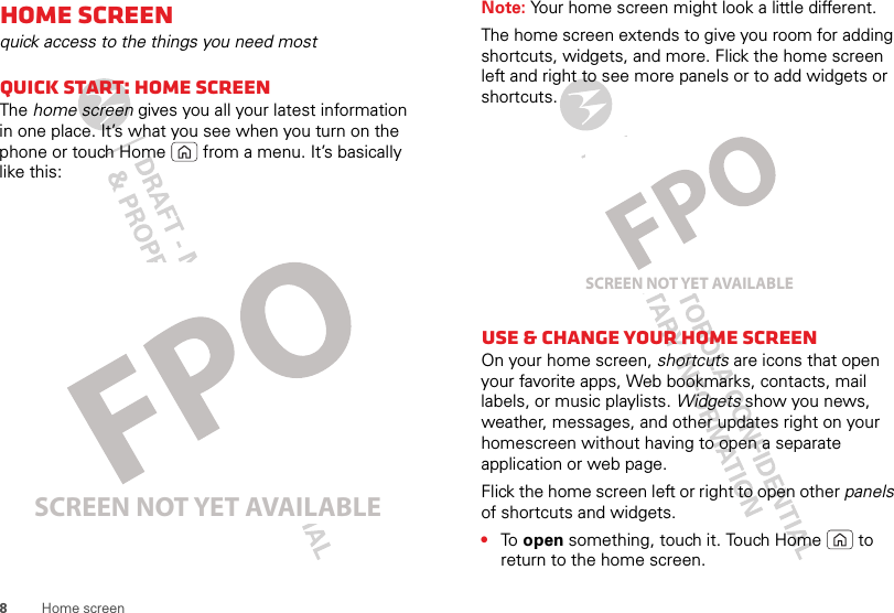 8Home screenHome screenquick access to the things you need mostQuick start: Home screenThe home screen gives you all your latest information in one place. It’s what you see when you turn on the phone or touch Home  from a menu. It’s basically like this:SCREEN NOT YET AVAILABLENote: Your home screen might look a little different.The home screen extends to give you room for adding shortcuts, widgets, and more. Flick the home screen left and right to see more panels or to add widgets or shortcuts.Use &amp; change your home screenOn your home screen, shortcuts are icons that open your favorite apps, Web bookmarks, contacts, mail labels, or music playlists. Widgets show you news, weather, messages, and other updates right on your homescreen without having to open a separate application or web page.Flick the home screen left or right to open other panels of shortcuts and widgets.•To  open something, touch it. Touch Home  to return to the home screen.SCREEN NOT YET AVAILABLE