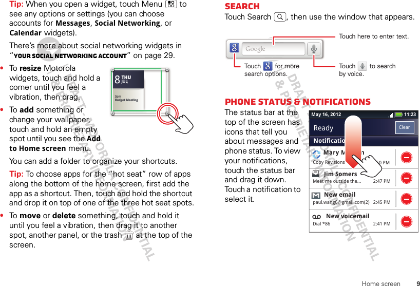 9Home screenTip: When you open a widget, touch Menu  to see any options or settings (you can choose accounts for Messages, Social Networking, or Calendar widgets).There’s more about social networking widgets in “Your social networking account” on page 29.•To  resize Motorola widgets, touch and hold a corner until you feel a vibration, then drag.•To  add something or change your wallpaper, touch and hold an empty spot until you see the Add to Home screen menu.You can add a folder to organize your shortcuts.Tip: To choose apps for the “hot seat” row of apps along the bottom of the home screen, first add the app as a shortcut. Then, touch and hold the shortcut and drop it on top of one of the three hot seat spots.•To  move or delete something, touch and hold it until you feel a vibration, then drag it to another spot, another panel, or the trash  at the top of the screen.83pmBudget MeetingTHUJUL3pmBudget MeetingTHUJULSearchTouch Search , then use the window that appears.phone status &amp; notificationsThe status bar at the top of the screen has icons that tell you about messages and phone status. To view your notifications, touch the status bar and drag it down. Touch a notification to select it.Touch here to enter text.Touch        for moresearch options.Touch        to searchby voice.11:23May 16, 20122:50 PM2:47 PM2:45 PM2:41 PMMary MorganCopy RevisionsJim Somers  Meet me outside the...New emailpaul.wang6@gmail.com(2)New voicemailDial *86NotificationsClearReady