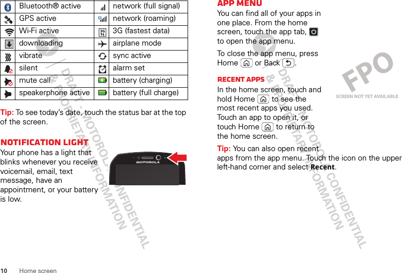 10 Home screenTip: To see today’s date, touch the status bar at the top of the screen.Notification lightYour phone has a light that blinks whenever you receive voicemail, email, text message, have an appointment, or your battery is low.Bluetooth® active  network (full signal)GPS active network (roaming)Wi-Fi active 3G (fastest data)downloading airplane modevibrate sync activesilent alarm set mute call battery (charging)speakerphone active battery (full charge)App menuYou can find all of your apps in one place. From the home screen, touch the app tab,  to open the app menu.To close the app menu, press Home  or Back .Recent appsIn the home screen, touch and hold Home  to see the most recent apps you used. Touch an app to open it, or touch Home  to return to the home screen.Tip: You can also open recent apps from the app menu. Touch the icon on the upper left-hand corner and select Recent.SCREEN NOT YET AVAILABLE