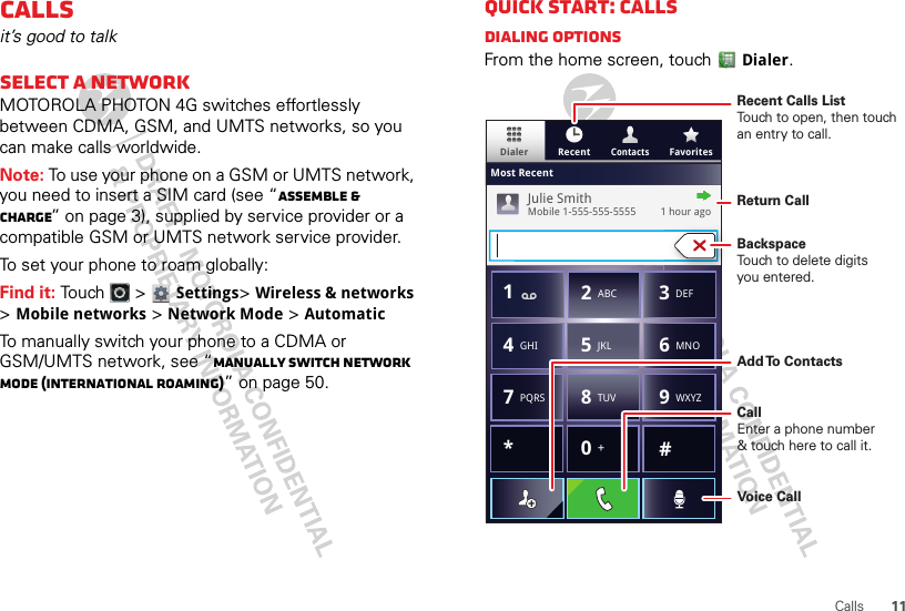 11CallsCallsit’s good to talkSelect a networkMOTOROLA PHOTON 4G switches effortlessly between CDMA, GSM, and UMTS networks, so you can make calls worldwide.Note: To use your phone on a GSM or UMTS network, you need to insert a SIM card (see “Assemble &amp; charge” on page 3), supplied by service provider or a compatible GSM or UMTS network service provider.To set your phone to roam globally:Find it: Touch  &gt; Settings&gt;Wireless &amp; networks &gt;Mobile networks &gt;Network Mode &gt;AutomaticTo manually switch your phone to a CDMA or GSM/UMTS network, see “Manually switch network mode (International Roaming)” on page 50.Quick start: CallsDialing optionsFrom the home screen, touchDialer.ContactsDialer FavoritesRecentMost RecentJulie SmithMobile 1-555-555-5555         1 hour ago*#GHI41ABC2DEF3MNO6TUV8PQRS7WXYZ9+05JKLRecent Calls ListTouch to open, then touch an entry to call.BackspaceTouch to delete digitsyou entered.Add To  ContactsReturn CallVoice CallCallEnter a phone number&amp; touch here to call it.