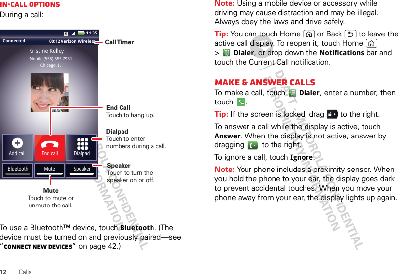 12 CallsIn-call optionsDuring a call:To use a Bluetooth™ device, touch Bluetooth. (The device must be turned on and previously paired—see “Connect new devices” on page 42.) Connected 00:12 Verizon Wireless Add callBluetooth MuteDialpadEnd callMobile (555) 555-7931Chicago, ILKristine KelleySpeaker11:35Call TimerMute Touch to mute orunmute the call.End Call Touch to hang up.SpeakerTouch to turn the speaker on or off.DialpadTouch to enter numbers during a call.Note: Using a mobile device or accessory while driving may cause distraction and may be illegal. Always obey the laws and drive safely.Tip: You can touch Home  or Back  to leave the active call display. To reopen it, touch Home  &gt;Dialer, or drop down the Notifications bar and touch the Current Call notification.Make &amp; answer callsTo make a call, touchDialer, enter a number, then touch .Tip: If the screen is locked, drag   to the right.To answer a call while the display is active, touch Answer. When the display is not active, answer by dragging   to the right.To ignore a call, touchIgnore.Note: Your phone includes a proximity sensor. When you hold the phone to your ear, the display goes dark to prevent accidental touches. When you move your phone away from your ear, the display lights up again.