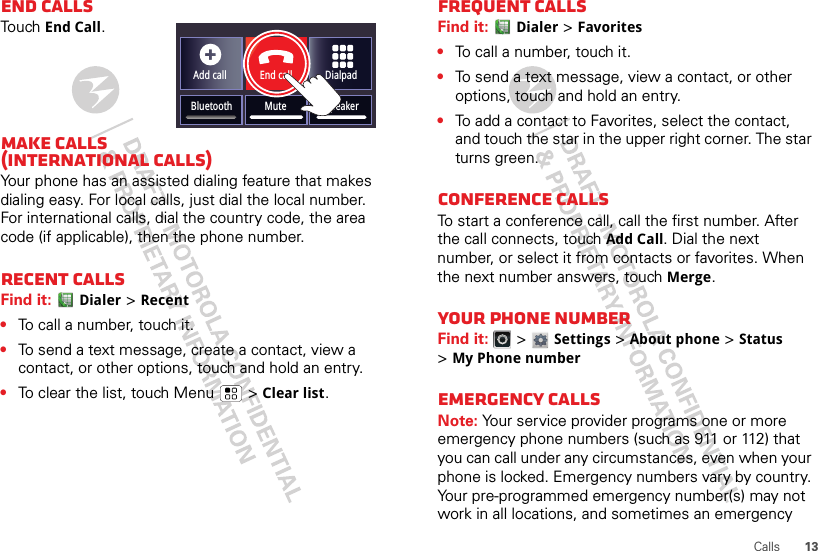 13CallsEnd callsTouchEnd Call.Make calls (International Calls)Your phone has an assisted dialing feature that makes dialing easy. For local calls, just dial the local number. For international calls, dial the country code, the area code (if applicable), then the phone number.Recent callsFind it: Dialer &gt;Recent•To call a number, touch it.•To send a text message, create a contact, view a contact, or other options, touch and hold an entry.•To clear the list, touch Menu  &gt;Clear list.Add callBluetooth MuteDialpadEnd callSpeakerFrequent callsFind it: Dialer &gt;Favorites•To call a number, touch it.•To send a text message, view a contact, or other options, touch and hold an entry.•To add a contact to Favorites, select the contact, and touch the star in the upper right corner. The star turns green.Conference callsTo start a conference call, call the first number. After the call connects, touchAdd Call. Dial the next number, or select it from contacts or favorites. When the next number answers, touch Merge.Your phone numberFind it:   &gt; Settings &gt;About phone &gt;Status &gt;My Phone numberEmergency callsNote: Your service provider programs one or more emergency phone numbers (such as 911 or 112) that you can call under any circumstances, even when your phone is locked. Emergency numbers vary by country. Your pre-programmed emergency number(s) may not work in all locations, and sometimes an emergency 