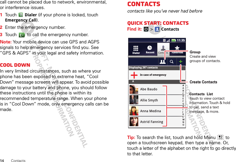 14 Contactscall cannot be placed due to network, environmental, or interference issues.  1Touch Dialer (if your phone is locked, touch Emergency Call).2Enter the emergency number.3Touch   to call the emergency number.Note: Your mobile device can use GPS and AGPS signals to help emergency services find you. See ”GPS &amp; AGPS” in your legal and safety information.Cool downIn very limited circumstances, such as where your phone has been exposed to extreme heat, “Cool Down” message screens will appear. To avoid possible damage to your battery and phone, you should follow these instructions until the phone is within its recommended temperature range. When your phone is in “Cool Down” mode, only emergency calls can be made.Contactscontacts like you’ve never had beforeQuick start: ContactsFind it:   &gt;ContactsTip: To search the list, touch and hold Menu  to open a touchscreen keypad, then type a name. Or, touch a letter of the alphabet on the right to go directly to that letter. ContactsRecent FavoritesDialerDisplaying 297 contactsIn case of emergencyAAbe BaudoAllie SmythAnna MedinaAstrid Fanning#ABCDEFGHIJKLMNO11:35GroupCreate and viewgroups of contacts.Create ContactsContacts  ListTouch to view contact information. Touch &amp; hold to call, send a text message, &amp; more.