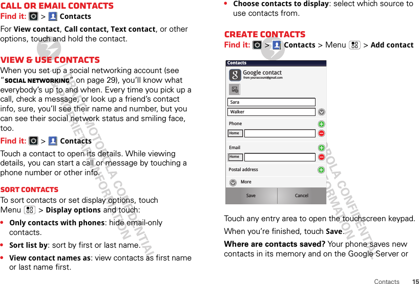 15ContactsCall or email contactsFind it:   &gt;ContactsFor View contact, Call contact, Text contact, or other options, touch and hold the contact.View &amp; use contactsWhen you set up a social networking account (see “Social networking” on page 29), you’ll know what everybody’s up to and when. Every time you pick up a call, check a message, or look up a friend’s contact info, sure, you’ll see their name and number, but you can see their social network status and smiling face, too.Find it:   &gt;ContactsTouch a contact to open its details. While viewing details, you can start a call or message by touching a phone number or other info. SORT contactsTo sort contacts or set display options, touch Menu  &gt;Display options and touch:•Only contacts with phones: hide email-only contacts.•Sort list by: sort by first or last name.•View contact names as: view contacts as first name or last name first.•Choose contacts to display: select which source to use contacts from.Create contactsFind it:   &gt;Contacts &gt;Menu  &gt;Add contactTouch any entry area to open the touchscreen keypad.When you’re finished, touchSave.Where are contacts saved? Your phone saves new contacts in its memory and on the Google Server or SaraWalkerContactsPhoneGoogle contactfrom youraccount@gmail.comHomeEmailHomePostal addressSave CancelMore