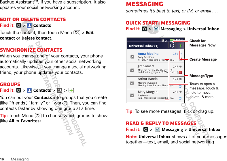 16 MessagingBackup Assistant™, if you have a subscription. It also updates your social networking account.Edit or delete contactsFind it:   &gt;ContactsTouch the contact, then touch Menu  &gt;Edit contact or Delete contact. Synchronize contactsWhen you change one of your contacts, your phone automatically updates your other social networking accounts. Likewise, if you change a social networking friend, your phone updates your contacts.GroupsFind it:   &gt;Contacts &gt; &gt; You can put your Contacts into groups that you create (like “friends”, “family”, or “work”). Then, you can find contacts faster by showing one group at a time.Tip: Touch Menu  to choose which groups to show (like All or Favorites).Messagingsometimes it’s best to text, or IM, or email . . .Quick start: MessagingFind it:   &gt;Messaging &gt;Universal InboxTip: To see more messages, flick or drag up.Read &amp; reply to messagesFind it:   &gt;Messaging &gt;Universal InboxNote: Universal Inbox shows all of your messages together—text, email, and social networking 11:352:50 PM2:47 PM2:45 PM2:41 PMCopy RevisionsHi Paul, Please take a look at the ...Arthur BandoMeeting invitationMeeting is set for next Thursday at...Mary MorganfreelancersPaul, We’re going to need help w...Universal Inbox (1)Jim Somers  Meet me outside the theater at 8and don’t forget your ID. Would yo...Anna MedinaCreate MessageTouch to open a message. Touch &amp; hold to move, delete, &amp; more.Check for Messages NowMessage Type